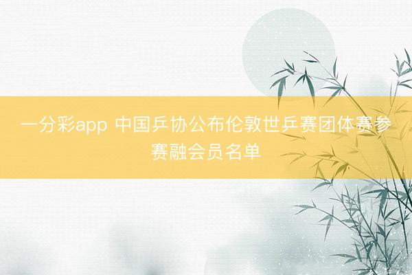 一分彩app 中国乒协公布伦敦世乒赛团体赛参赛融会员名单