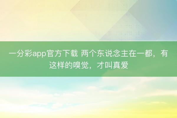 一分彩app官方下载 两个东说念主在一都,有这样的嗅觉,才叫真爱