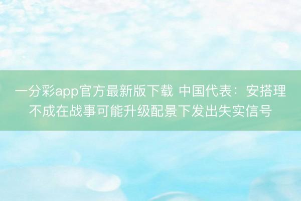 一分彩app官方最新版下载 中国代表:安搭理不成在战事可能升级配景下发出失实信号