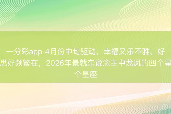 一分彩app 4月份中旬驱动,幸福又乐不雅,好意思好频繁在,2026年景就东说念主中龙凤的四个星座