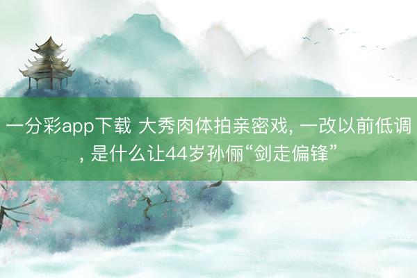 一分彩app下载 大秀肉体拍亲密戏, 一改以前低调, 是什么让44岁孙俪“剑走偏锋”