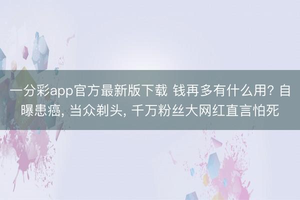 一分彩app官方最新版下载 钱再多有什么用? 自曝患癌， 当众剃头， 千万粉丝大网红直言怕死
