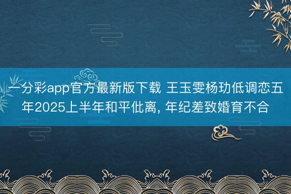 一分彩app官方最新版下载 王玉雯杨玏低调恋五年2025上半年和平仳离, 年纪差致婚育不合