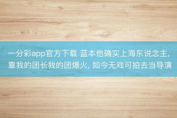一分彩app官方下载 蓝本他确实上海东说念主, 靠我的团长我的团爆火, 如今无戏可拍去当导演