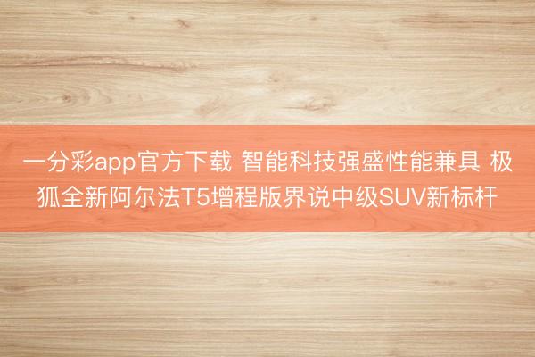 一分彩app官方下载 智能科技强盛性能兼具 极狐全新阿尔法T5增程版界说中级SUV新标杆