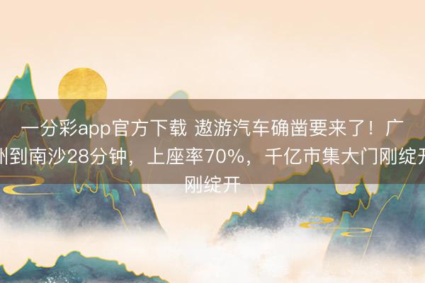 一分彩app官方下载 遨游汽车确凿要来了!广州到南沙28分钟,上座率70%,千亿市集大门刚绽开