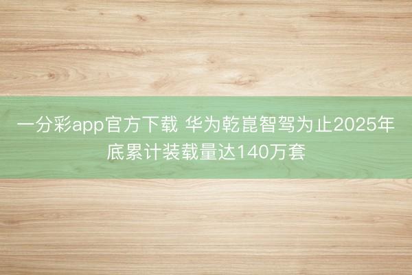 一分彩app官方下载 华为乾崑智驾为止2025年底累计装载量达140万套