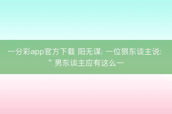 一分彩app官方下载 阳无谋: 一位狠东谈主说: “ 男东谈主应有这么一