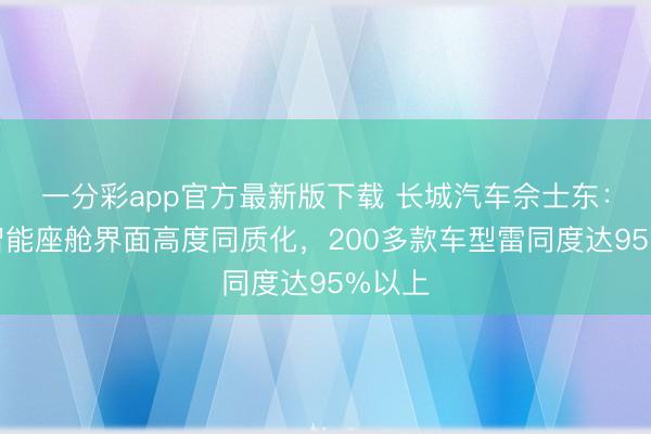 一分彩app官方最新版下载 长城汽车佘士东：面前智能座舱界面高度同质化，200多款车型雷同度达95%以上