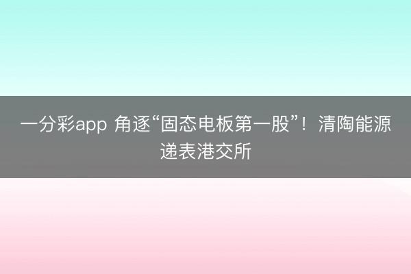 一分彩app 角逐“固态电板第一股”!清陶能源递表港交所
