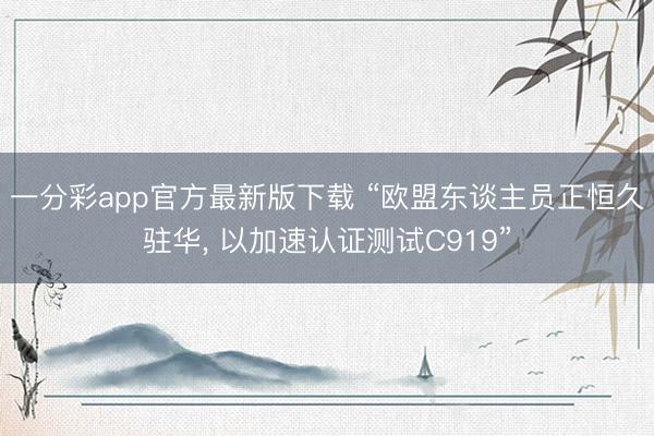 一分彩app官方最新版下载 “欧盟东谈主员正恒久驻华， 以加速认证测试C919”