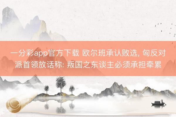 一分彩app官方下载 欧尔班承认败选， 匈反对派首领放话称: 叛国之东谈主必须承担牵累