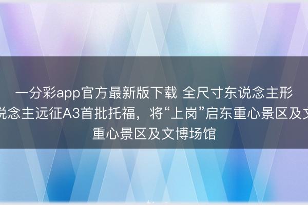 一分彩app官方最新版下载 全尺寸东说念主形机器东说念主远征A3首批托福,将“上岗”启东重心景区及文博场馆