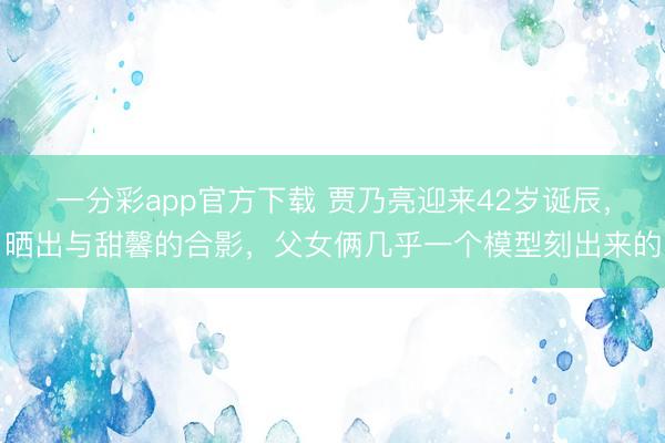 一分彩app官方下载 贾乃亮迎来42岁诞辰,晒出与甜馨的合影,父女俩几乎一个模型刻出来的