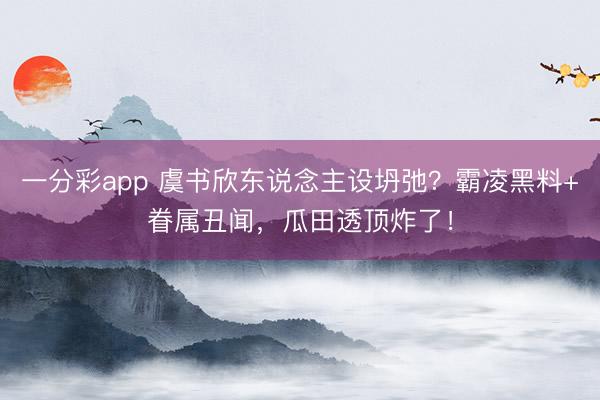一分彩app 虞书欣东说念主设坍弛?霸凌黑料+眷属丑闻,瓜田透顶炸了!
