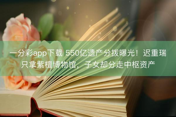 一分彩app下载 550亿遗产分拨曝光!迟重瑞只拿紫檀博物馆,子女却分走中枢资产
