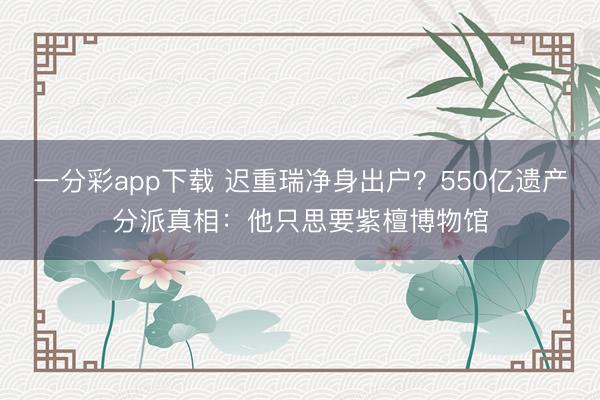 一分彩app下载 迟重瑞净身出户？550亿遗产分派真相：他只思要紫檀博物馆