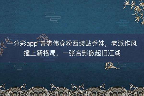 一分彩app 曾志伟穿粉西装贴乔妹,老派作风撞上新格局,一张合影掀起旧江湖