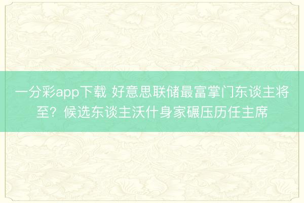 一分彩app下载 好意思联储最富掌门东谈主将至？候选东谈主沃什身家碾压历任主席