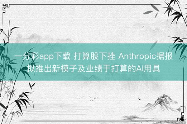 一分彩app下载 打算股下挫 Anthropic据报拟推出新模子及业绩于打算的AI用具