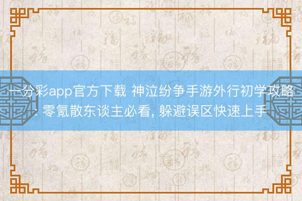 一分彩app官方下载 神泣纷争手游外行初学攻略: 零氪散东谈主必看， 躲避误区快速上手
