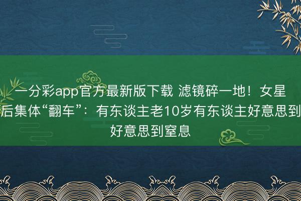 一分彩app官方最新版下载 滤镜碎一地!女星卸妆后集体“翻车”:有东谈主老10岁有东谈主好意思到窒息
