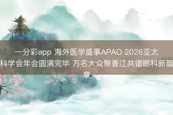 一分彩app 海外医学盛事APAO 2026亚太眼科学会年会圆满完毕 万名大众聚香江共谱眼科新篇章