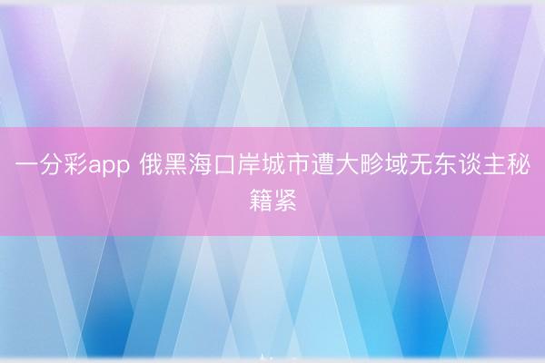 一分彩app 俄黑海口岸城市遭大畛域无东谈主秘籍紧