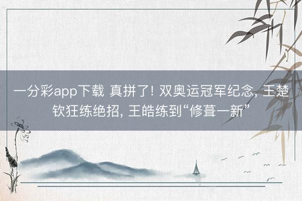 一分彩app下载 真拼了! 双奥运冠军纪念， 王楚钦狂练绝招， 王皓练到“修葺一新”