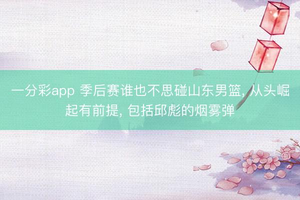 一分彩app 季后赛谁也不思碰山东男篮， 从头崛起有前提， 包括邱彪的烟雾弹