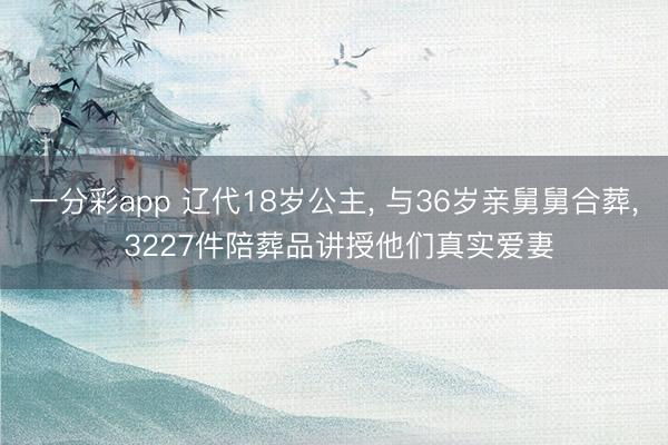 一分彩app 辽代18岁公主， 与36岁亲舅舅合葬， 3227件陪葬品讲授他们真实爱妻