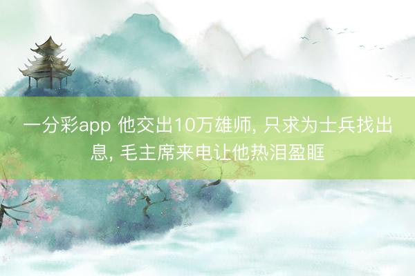 一分彩app 他交出10万雄师， 只求为士兵找出息， 毛主席来电让他热泪盈眶