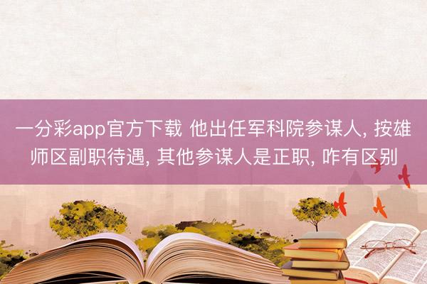 一分彩app官方下载 他出任军科院参谋人， 按雄师区副职待遇， 其他参谋人是正职， 咋有区别