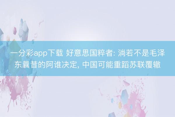 一分彩app下载 好意思国粹者: 淌若不是毛泽东曩昔的阿谁决定， 中国可能重蹈苏联覆辙