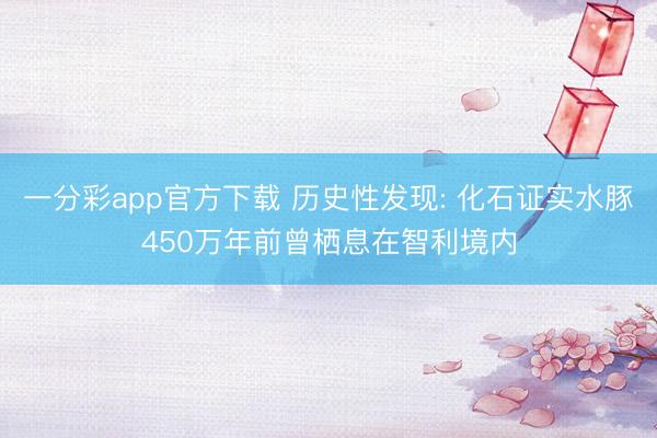 一分彩app官方下载 历史性发现: 化石证实水豚450万年前曾栖息在智利境内