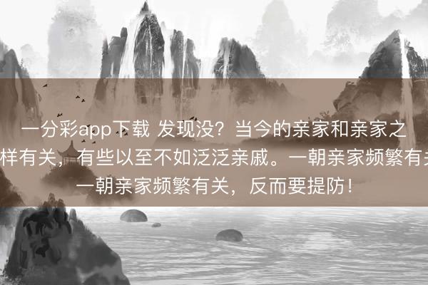 一分彩app下载 发现没？当今的亲家和亲家之间，能够皆不怎样有关，有些以至不如泛泛亲戚。一朝亲家频繁有关，反而要提防！