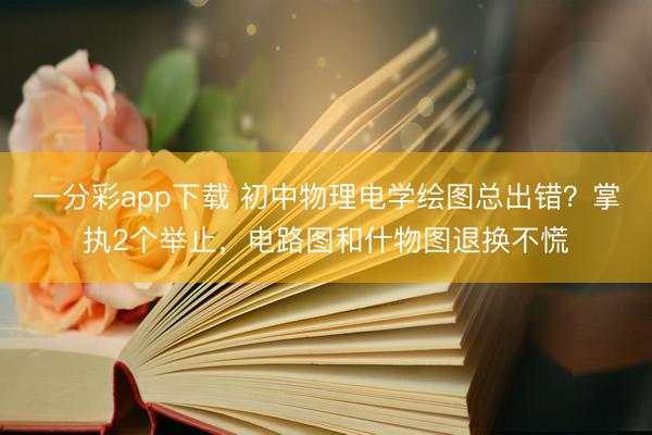 一分彩app下载 初中物理电学绘图总出错？掌执2个举止，电路图和什物图退换不慌