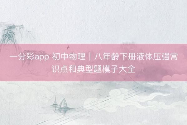一分彩app 初中物理｜八年龄下册液体压强常识点和典型题模子大全