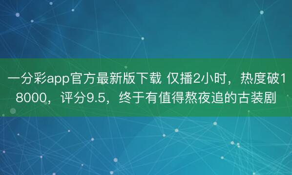 一分彩app官方最新版下载 仅播2小时，热度破18000，评分9.5，终于有值得熬夜追的古装剧
