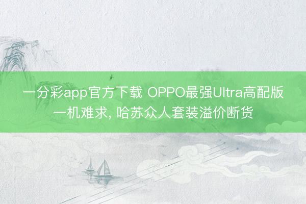 一分彩app官方下载 OPPO最强Ultra高配版一机难求， 哈苏众人套装溢价断货