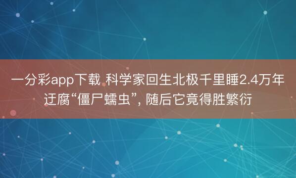 一分彩app下载 科学家回生北极千里睡2.4万年迂腐“僵尸蠕虫”， 随后它竟得胜繁衍