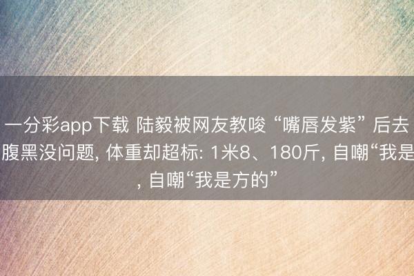 一分彩app下载 陆毅被网友教唆 “嘴唇发紫” 后去体检， 腹黑没问题， 体重却超标: 1米8、180斤， 自嘲“我是方的”