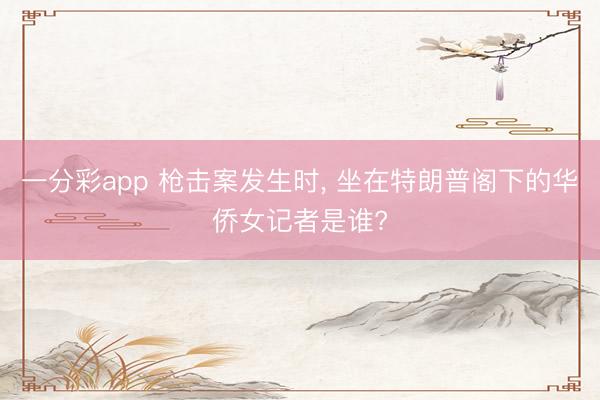 一分彩app 枪击案发生时， 坐在特朗普阁下的华侨女记者是谁?