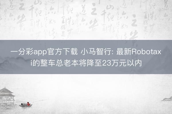 一分彩app官方下载 小马智行: 最新Robotaxi的整车总老本将降至23万元以内