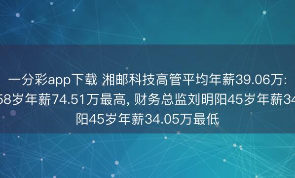 一分彩app下载 湘邮科技高管平均年薪39.06万: 总裁张华58岁年薪74.51万最高， 财务总监刘明阳45岁年薪34.05万最低