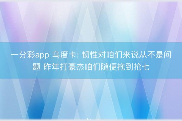 一分彩app 乌度卡: 韧性对咱们来说从不是问题 昨年打豪杰咱们随便拖到抢七