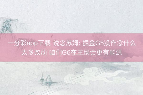 一分彩app下载 说念苏姆: 掘金G5没作念什么太多改动 咱们G6在主场会更有能源