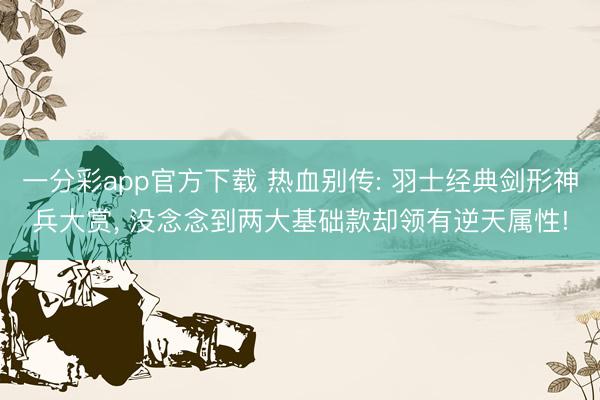 一分彩app官方下载 热血别传: 羽士经典剑形神兵大赏， 没念念到两大基础款却领有逆天属性!