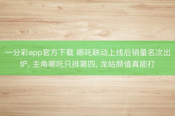 一分彩app官方下载 哪吒联动上线后销量名次出炉， 主角哪吒只排第四， 龙姑颜值真能打