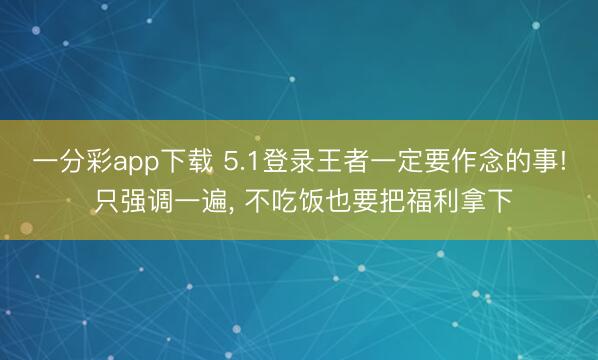 一分彩app下载 5.1登录王者一定要作念的事! 只强调一遍， 不吃饭也要把福利拿下